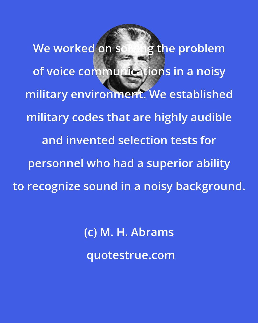M. H. Abrams: We worked on solving the problem of voice communications in a noisy military environment. We established military codes that are highly audible and invented selection tests for personnel who had a superior ability to recognize sound in a noisy background.