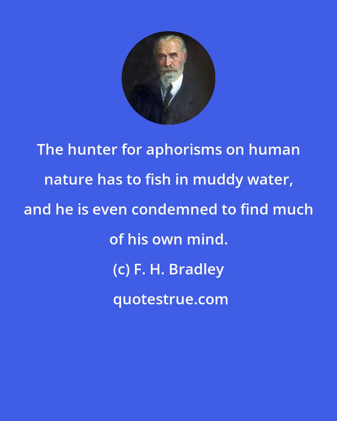 F. H. Bradley: The hunter for aphorisms on human nature has to fish in muddy water, and he is even condemned to find much of his own mind.