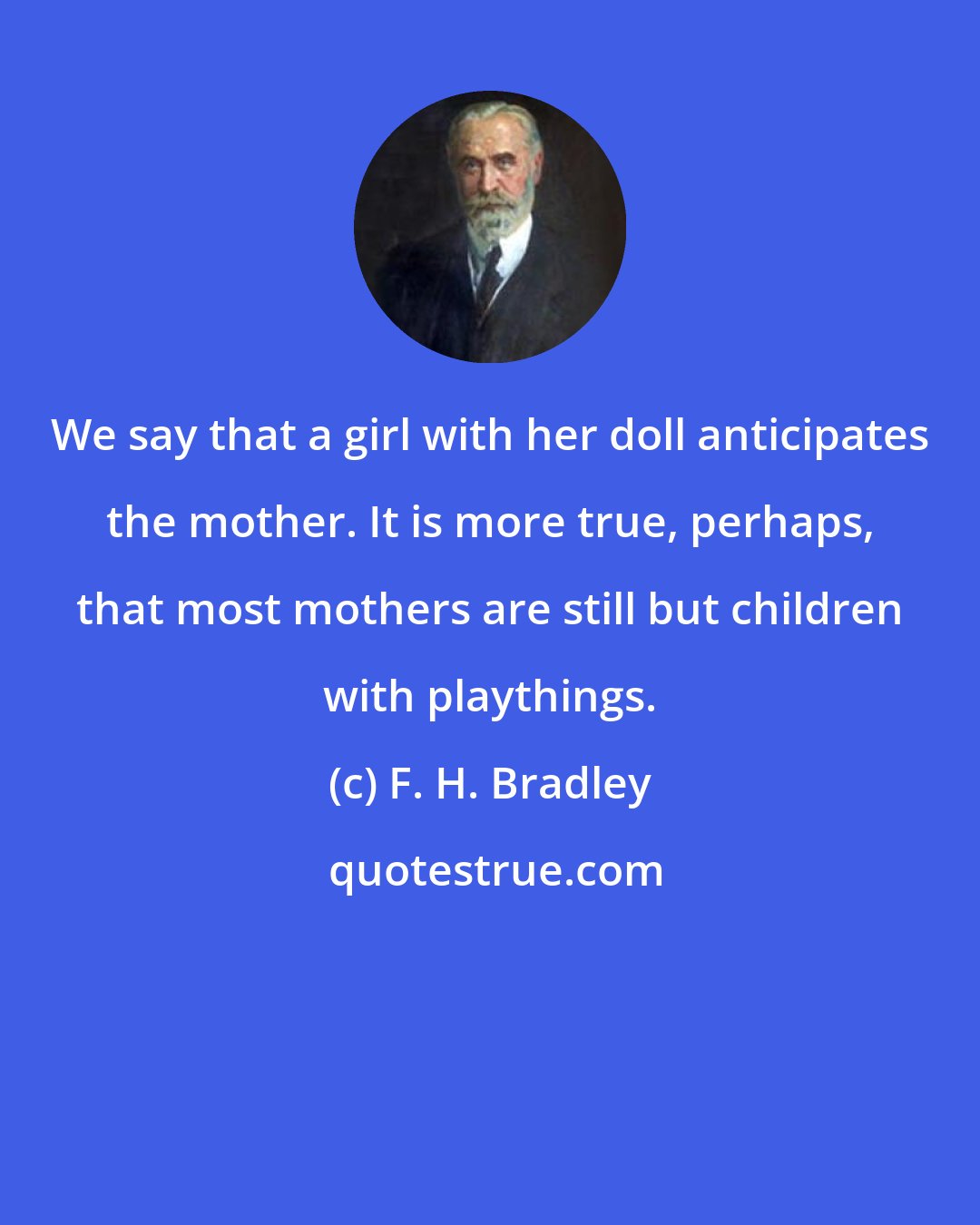 F. H. Bradley: We say that a girl with her doll anticipates the mother. It is more true, perhaps, that most mothers are still but children with playthings.