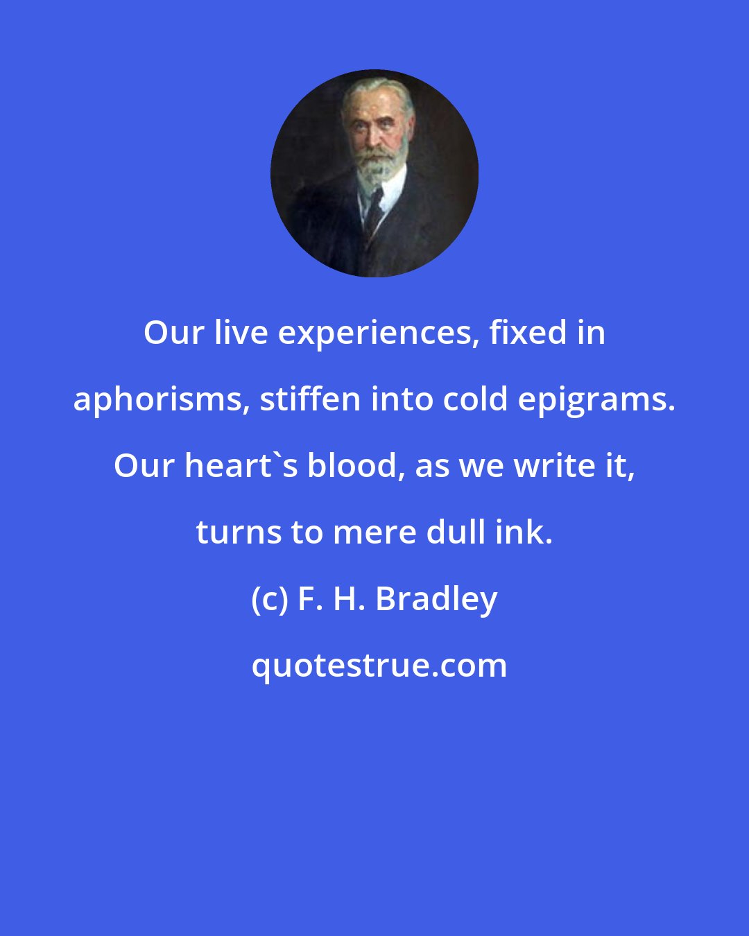 F. H. Bradley: Our live experiences, fixed in aphorisms, stiffen into cold epigrams. Our heart's blood, as we write it, turns to mere dull ink.