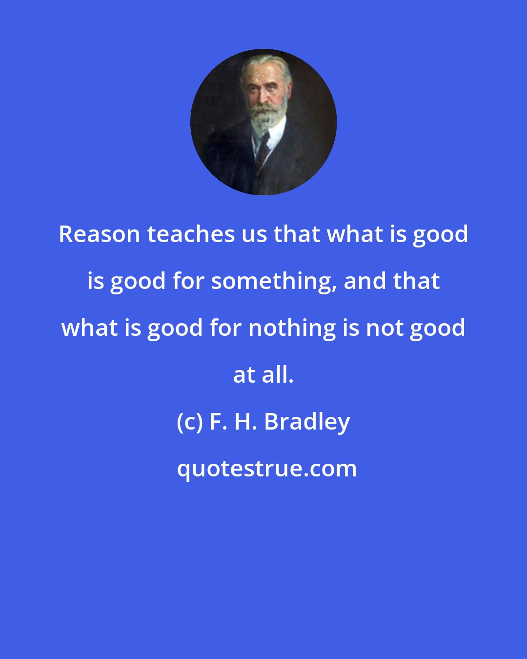 F. H. Bradley: Reason teaches us that what is good is good for something, and that what is good for nothing is not good at all.