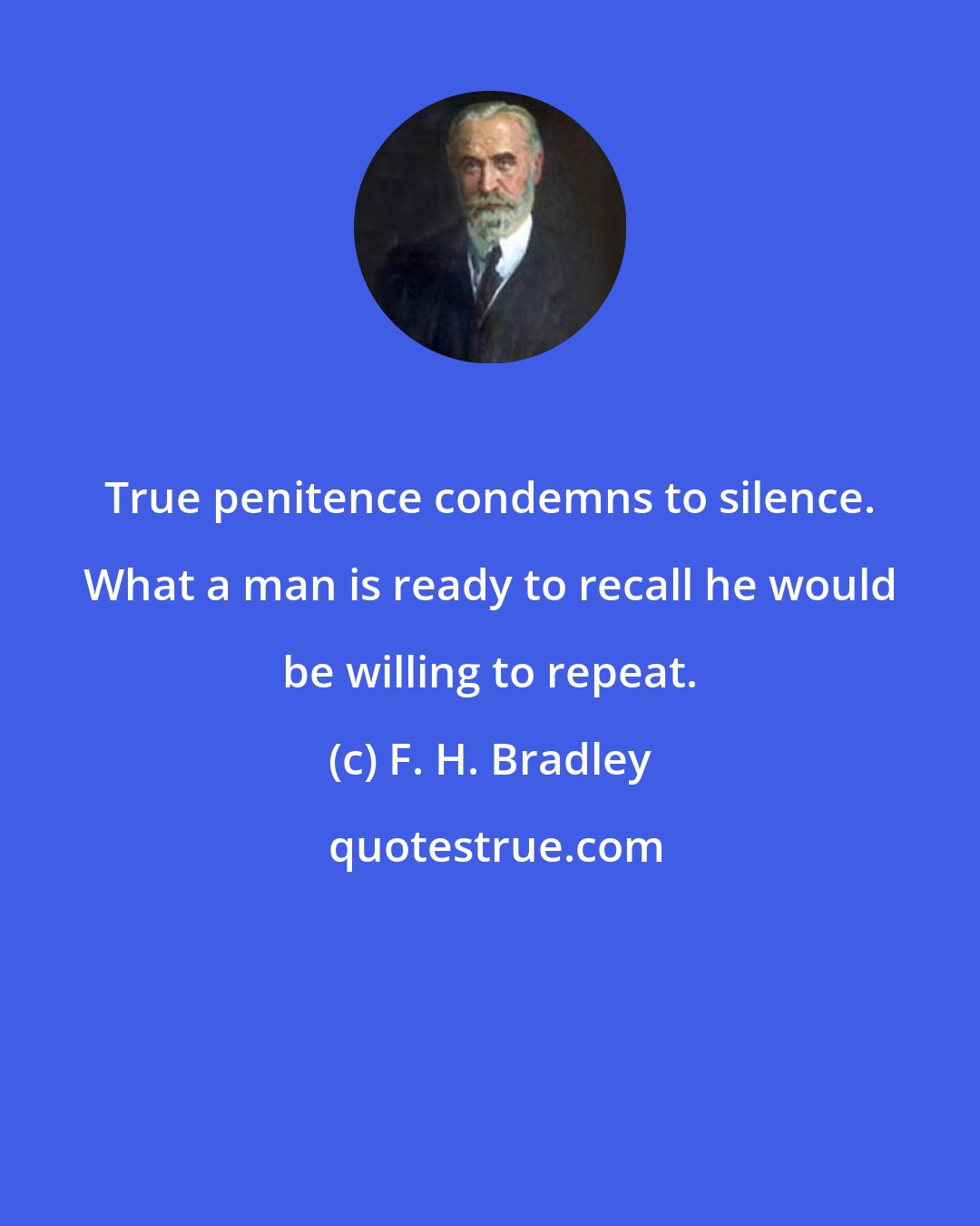 F. H. Bradley: True penitence condemns to silence. What a man is ready to recall he would be willing to repeat.
