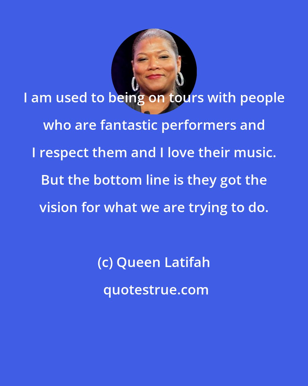 Queen Latifah: I am used to being on tours with people who are fantastic performers and I respect them and I love their music. But the bottom line is they got the vision for what we are trying to do.