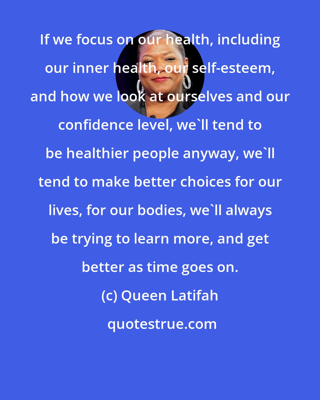 Queen Latifah: If we focus on our health, including our inner health, our self-esteem, and how we look at ourselves and our confidence level, we'll tend to be healthier people anyway, we'll tend to make better choices for our lives, for our bodies, we'll always be trying to learn more, and get better as time goes on.