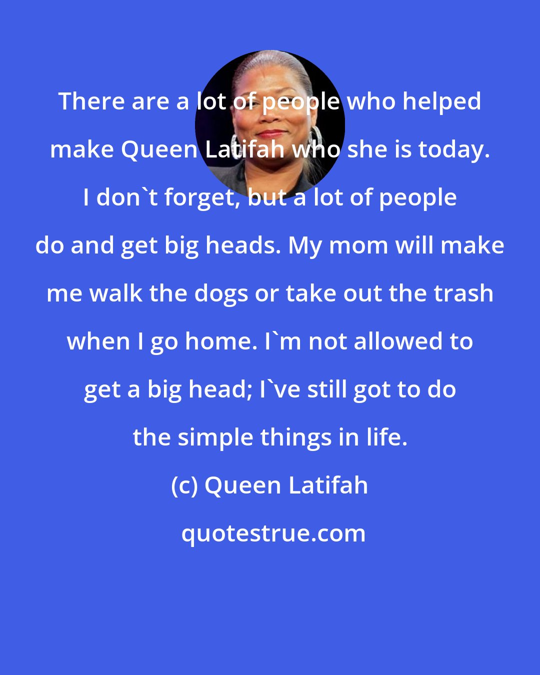 Queen Latifah: There are a lot of people who helped make Queen Latifah who she is today. I don't forget, but a lot of people do and get big heads. My mom will make me walk the dogs or take out the trash when I go home. I'm not allowed to get a big head; I've still got to do the simple things in life.