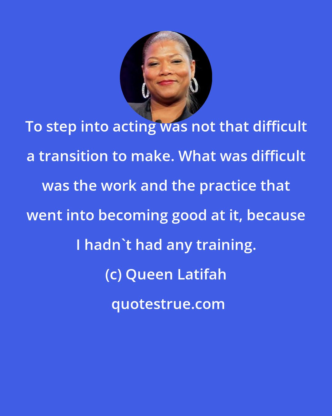 Queen Latifah: To step into acting was not that difficult a transition to make. What was difficult was the work and the practice that went into becoming good at it, because I hadn't had any training.