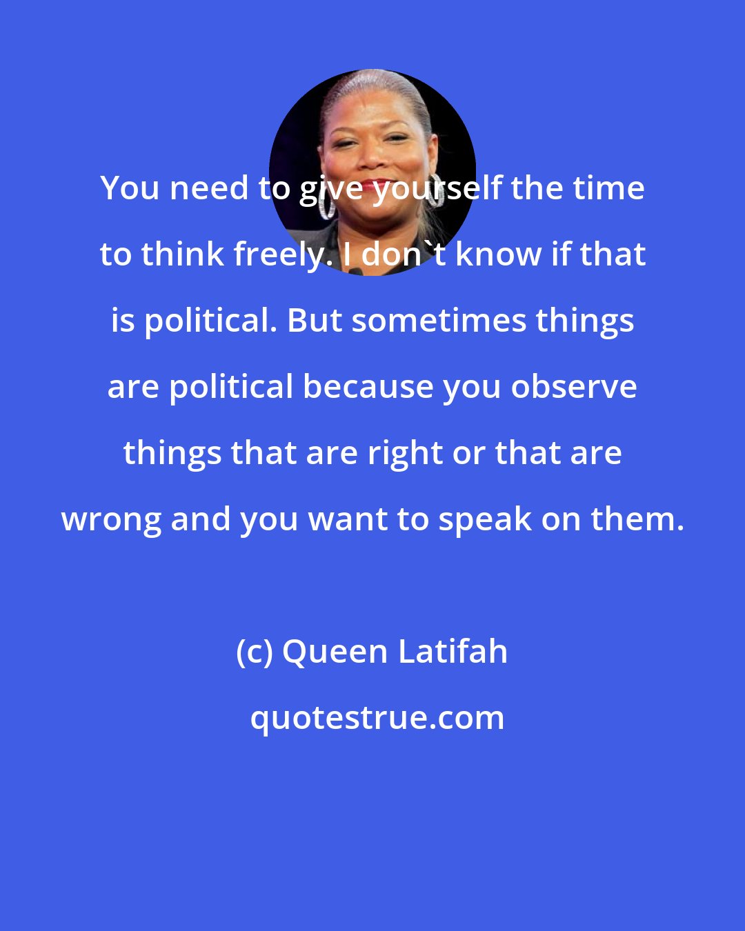 Queen Latifah: You need to give yourself the time to think freely. I don't know if that is political. But sometimes things are political because you observe things that are right or that are wrong and you want to speak on them.