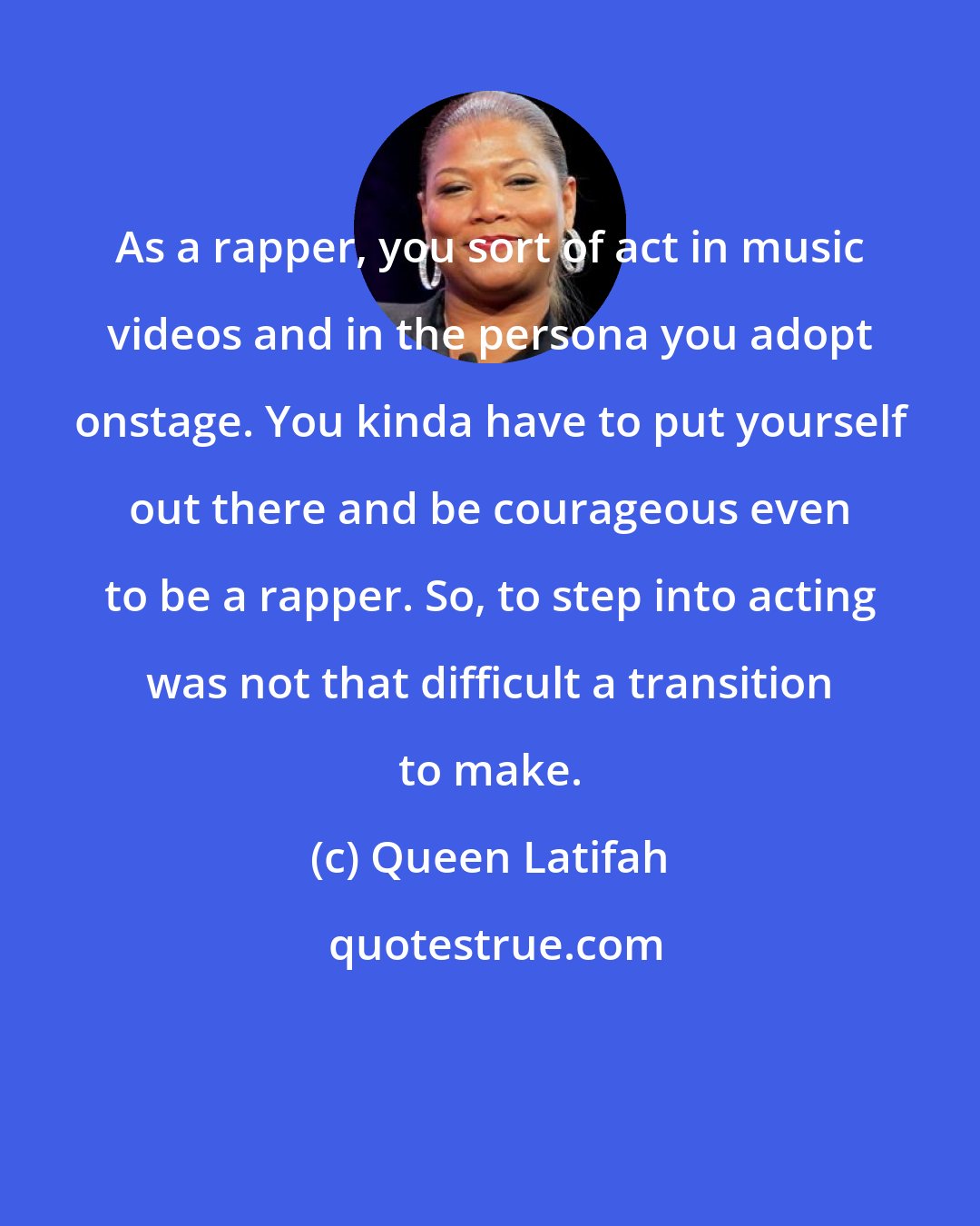 Queen Latifah: As a rapper, you sort of act in music videos and in the persona you adopt onstage. You kinda have to put yourself out there and be courageous even to be a rapper. So, to step into acting was not that difficult a transition to make.