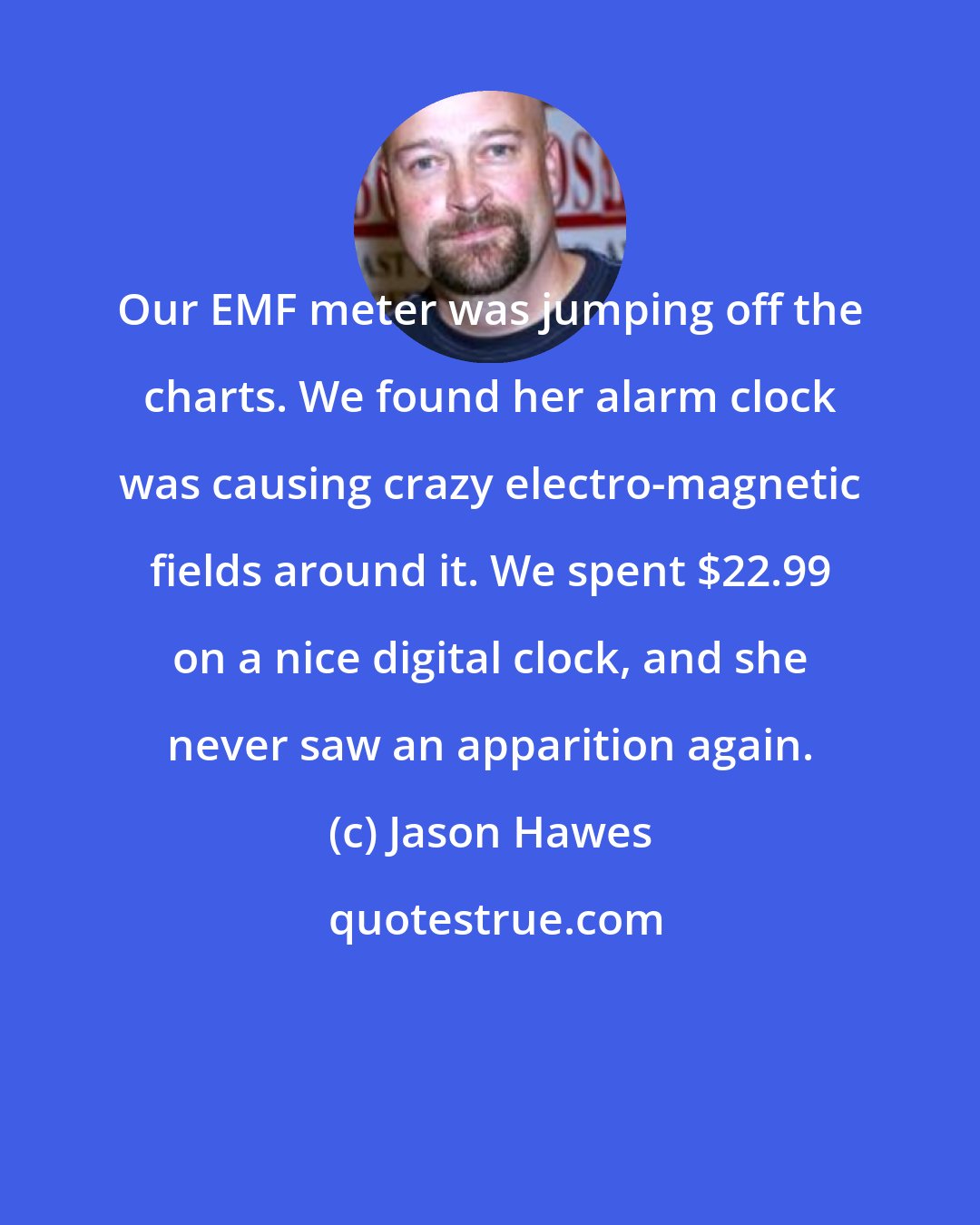 Jason Hawes: Our EMF meter was jumping off the charts. We found her alarm clock was causing crazy electro-magnetic fields around it. We spent $22.99 on a nice digital clock, and she never saw an apparition again.