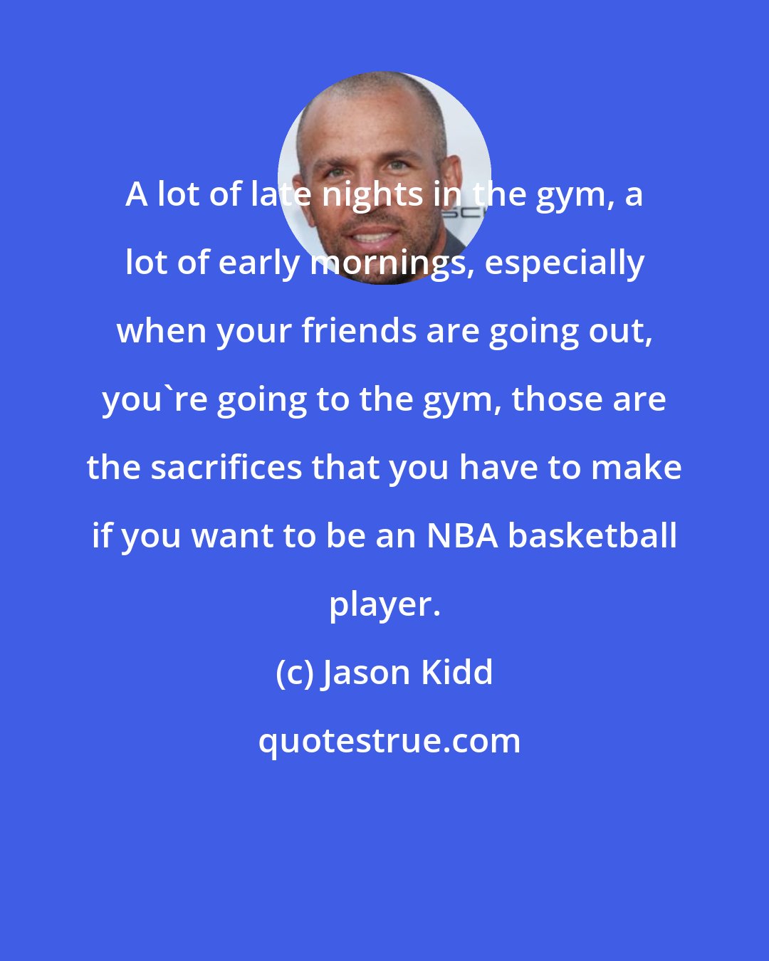 Jason Kidd: A lot of late nights in the gym, a lot of early mornings, especially when your friends are going out, you're going to the gym, those are the sacrifices that you have to make if you want to be an NBA basketball player.