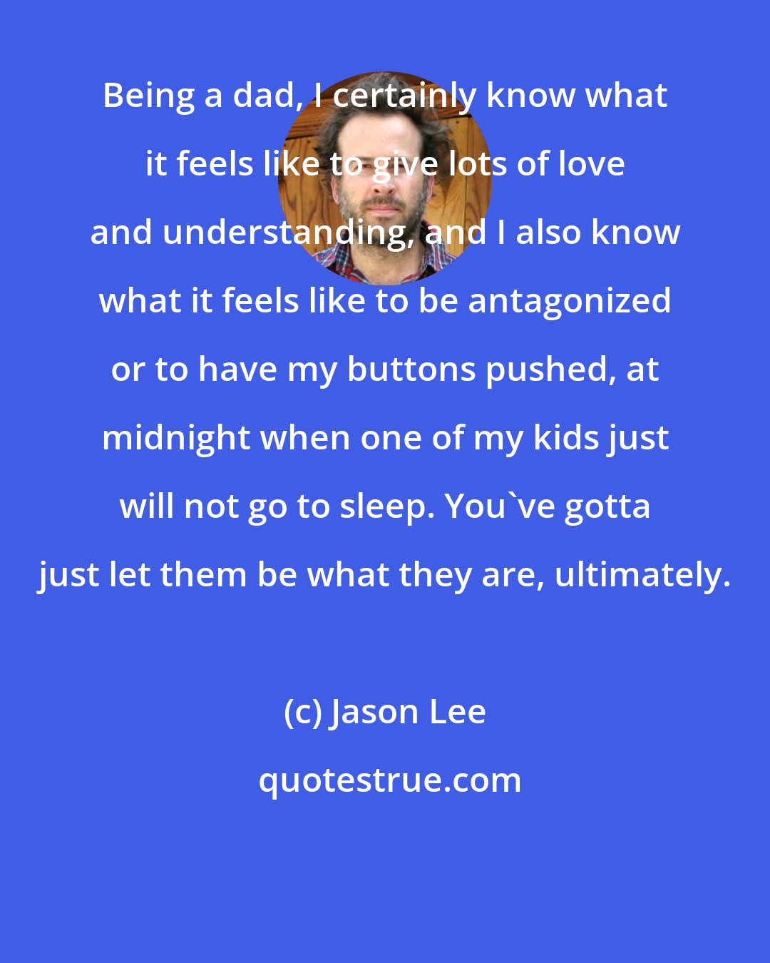 Jason Lee: Being a dad, I certainly know what it feels like to give lots of love and understanding, and I also know what it feels like to be antagonized or to have my buttons pushed, at midnight when one of my kids just will not go to sleep. You've gotta just let them be what they are, ultimately.