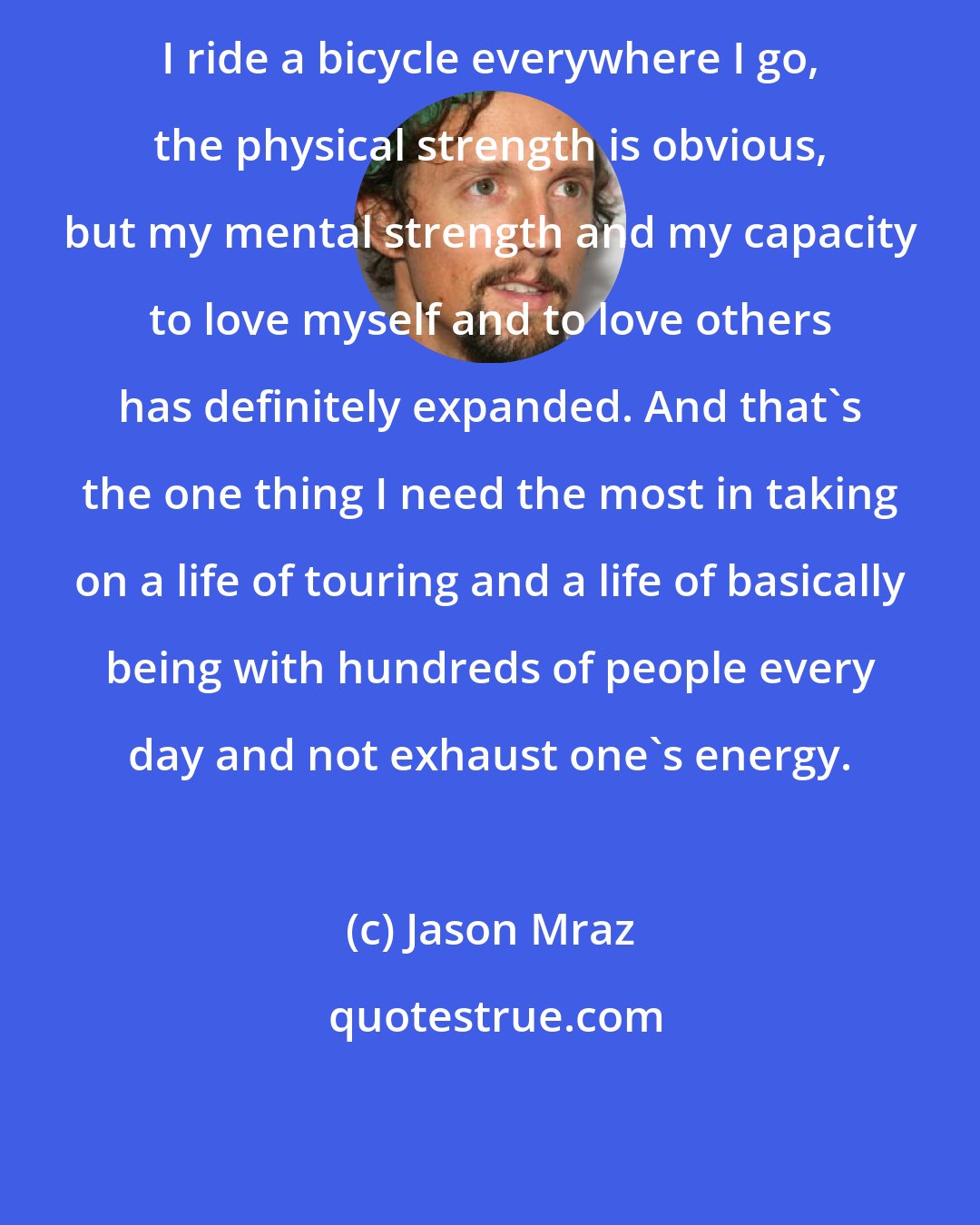 Jason Mraz: I ride a bicycle everywhere I go, the physical strength is obvious, but my mental strength and my capacity to love myself and to love others has definitely expanded. And that's the one thing I need the most in taking on a life of touring and a life of basically being with hundreds of people every day and not exhaust one's energy.