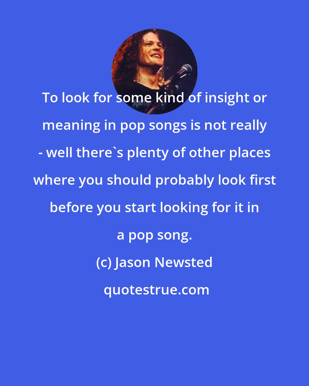 Jason Newsted: To look for some kind of insight or meaning in pop songs is not really - well there's plenty of other places where you should probably look first before you start looking for it in a pop song.