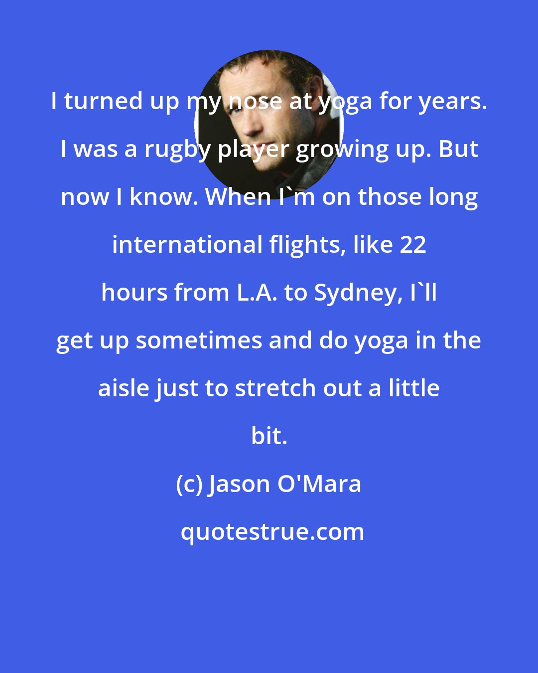 Jason O'Mara: I turned up my nose at yoga for years. I was a rugby player growing up. But now I know. When I'm on those long international flights, like 22 hours from L.A. to Sydney, I'll get up sometimes and do yoga in the aisle just to stretch out a little bit.