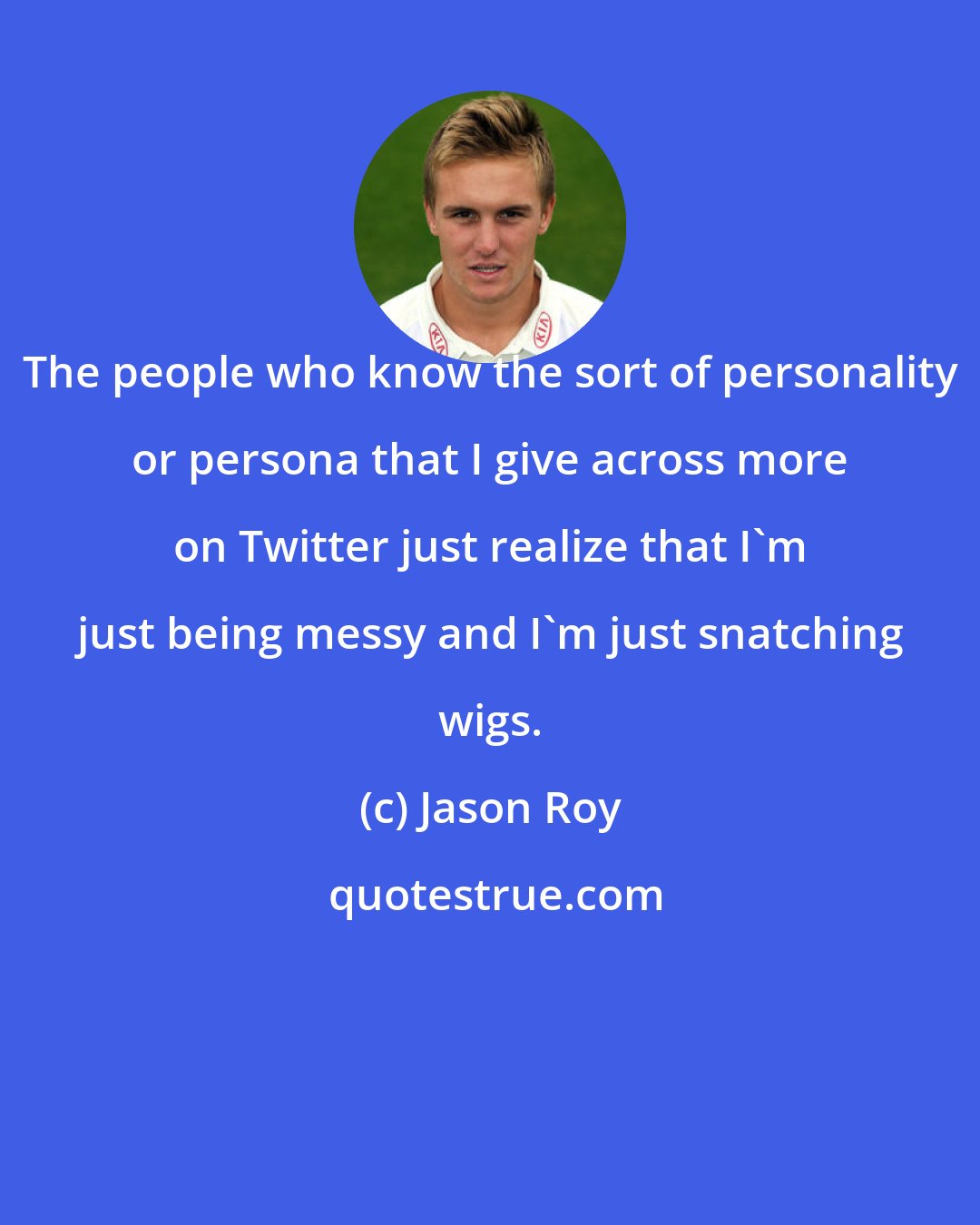 Jason Roy: The people who know the sort of personality or persona that I give across more on Twitter just realize that I'm just being messy and I'm just snatching wigs.