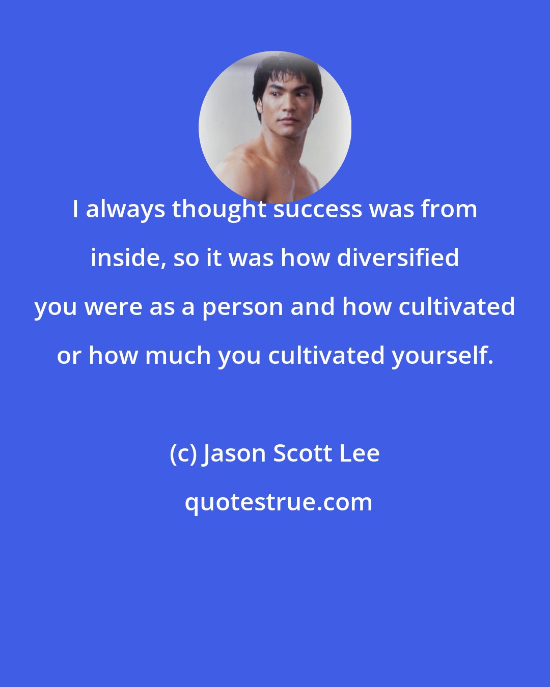 Jason Scott Lee: I always thought success was from inside, so it was how diversified you were as a person and how cultivated or how much you cultivated yourself.