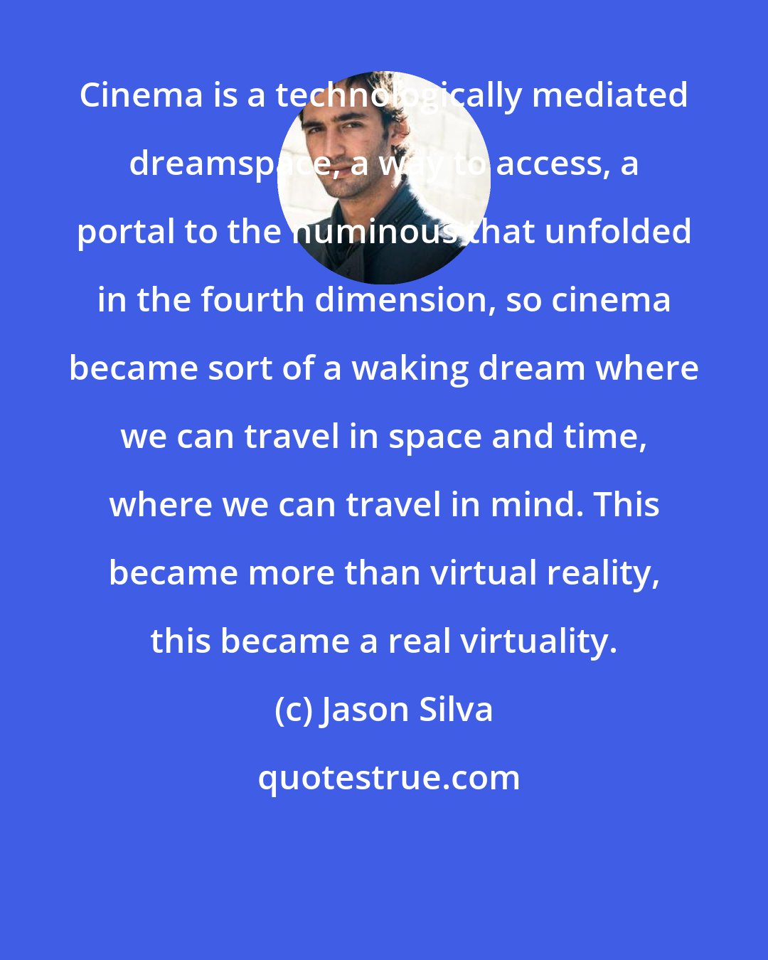 Jason Silva: Cinema is a technologically mediated dreamspace, a way to access, a portal to the numinous that unfolded in the fourth dimension, so cinema became sort of a waking dream where we can travel in space and time, where we can travel in mind. This became more than virtual reality, this became a real virtuality.