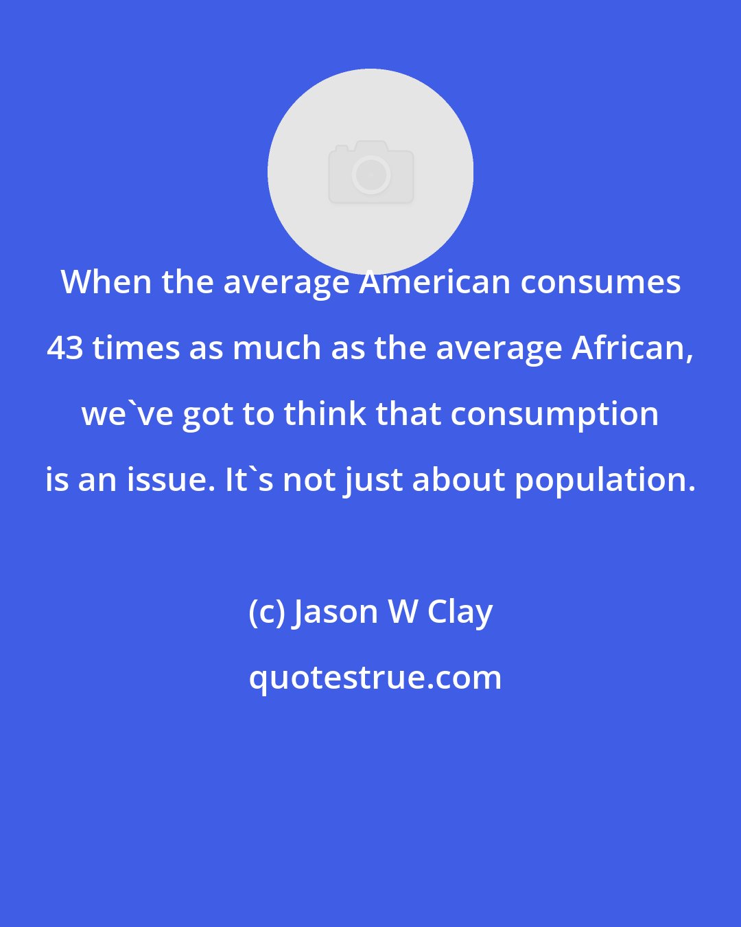Jason W Clay: When the average American consumes 43 times as much as the average African, we've got to think that consumption is an issue. It's not just about population.