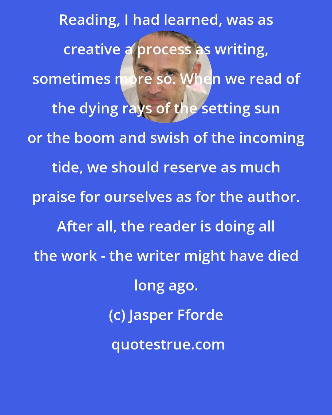 Jasper Fforde: Reading, I had learned, was as creative a process as writing, sometimes more so. When we read of the dying rays of the setting sun or the boom and swish of the incoming tide, we should reserve as much praise for ourselves as for the author. After all, the reader is doing all the work - the writer might have died long ago.