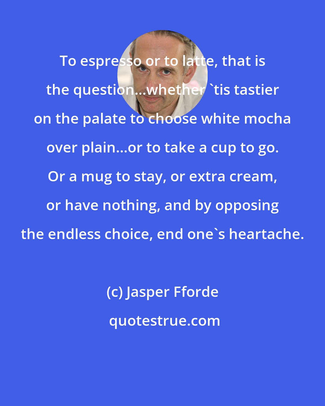 Jasper Fforde: To espresso or to latte, that is the question...whether 'tis tastier on the palate to choose white mocha over plain...or to take a cup to go. Or a mug to stay, or extra cream, or have nothing, and by opposing the endless choice, end one's heartache.