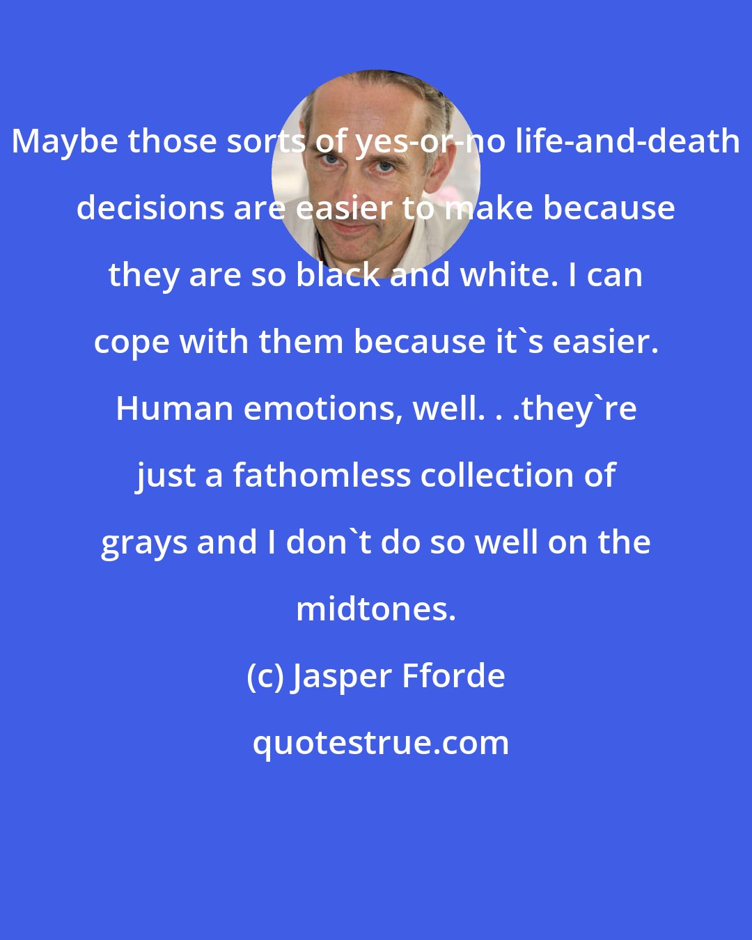 Jasper Fforde: Maybe those sorts of yes-or-no life-and-death decisions are easier to make because they are so black and white. I can cope with them because it's easier. Human emotions, well. . .they're just a fathomless collection of grays and I don't do so well on the midtones.
