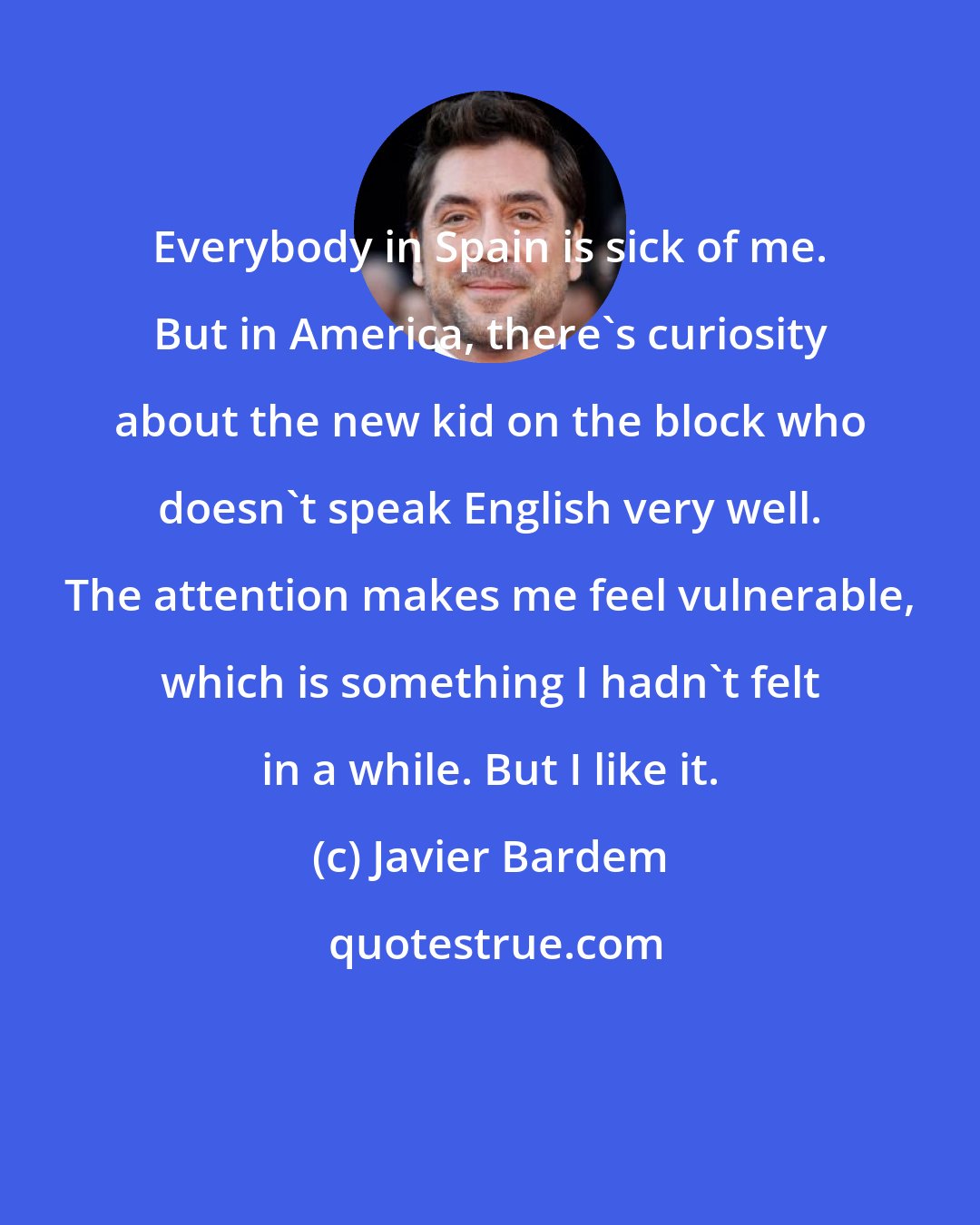 Javier Bardem: Everybody in Spain is sick of me. But in America, there's curiosity about the new kid on the block who doesn't speak English very well. The attention makes me feel vulnerable, which is something I hadn't felt in a while. But I like it.