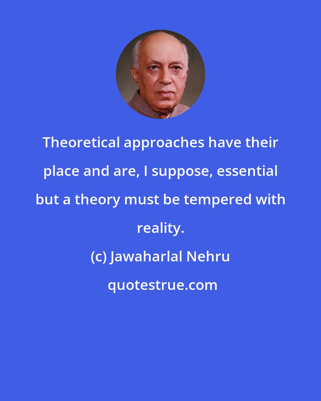 Jawaharlal Nehru: Theoretical approaches have their place and are, I suppose, essential but a theory must be tempered with reality.