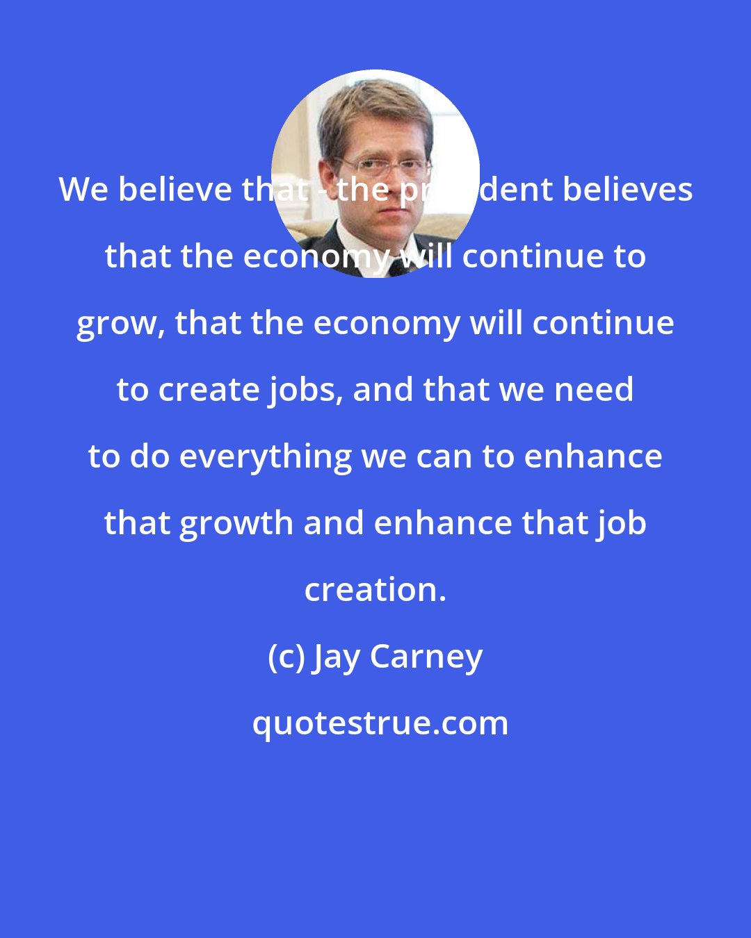Jay Carney: We believe that - the president believes that the economy will continue to grow, that the economy will continue to create jobs, and that we need to do everything we can to enhance that growth and enhance that job creation.