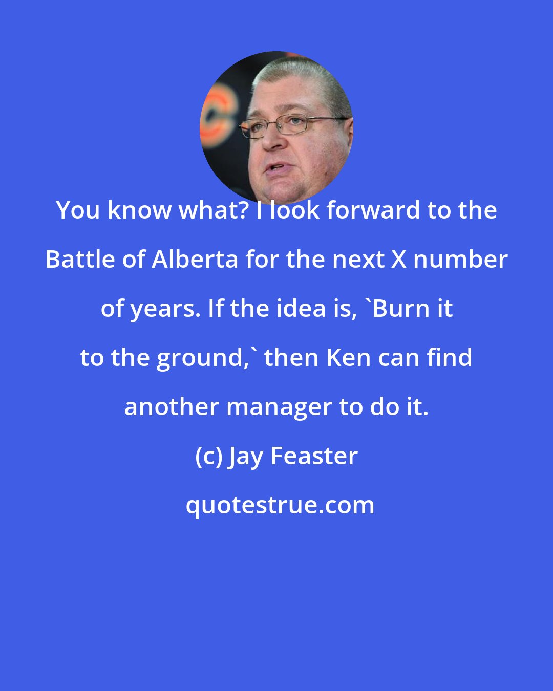 Jay Feaster: You know what? I look forward to the Battle of Alberta for the next X number of years. If the idea is, 'Burn it to the ground,' then Ken can find another manager to do it.