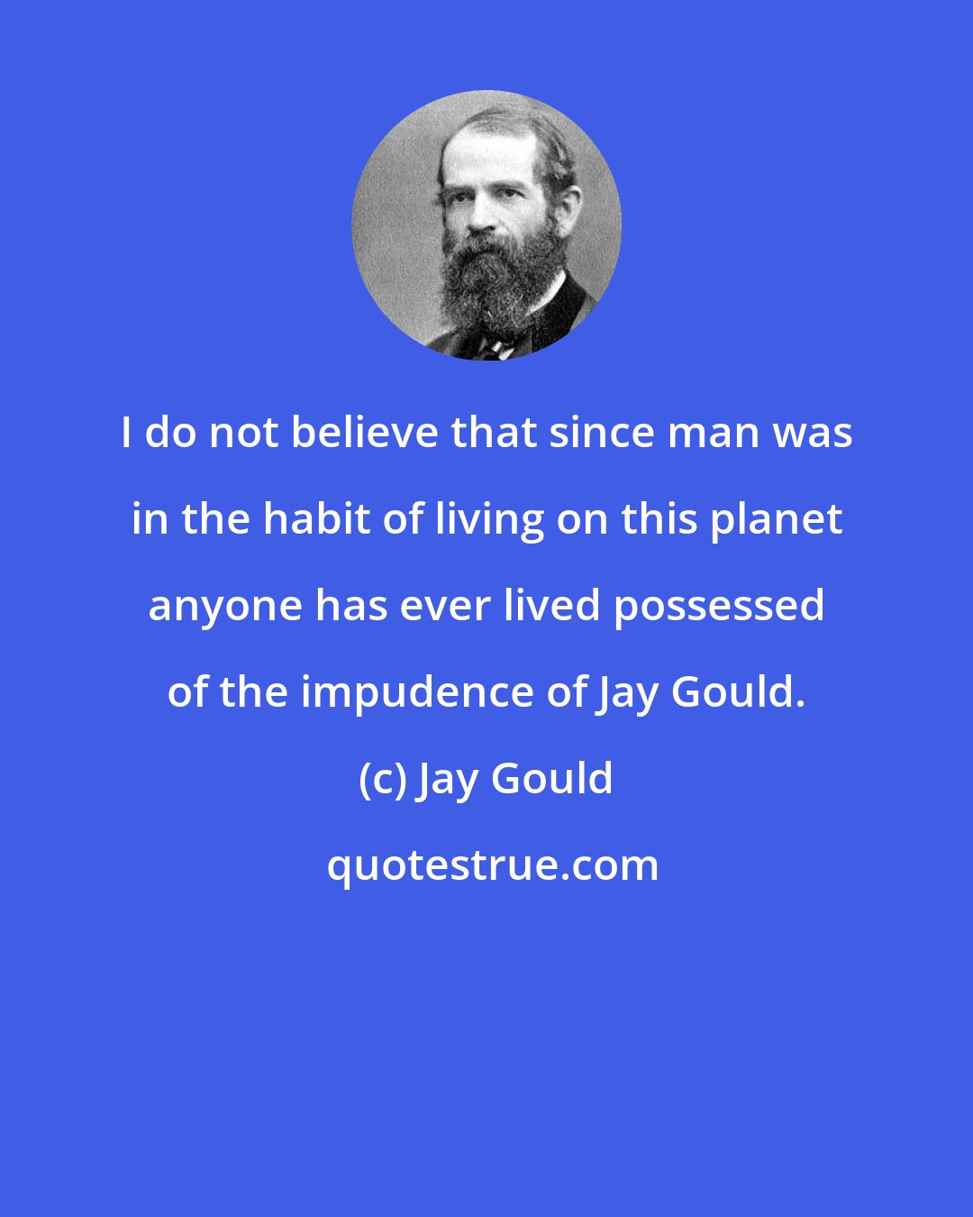 Jay Gould: I do not believe that since man was in the habit of living on this planet anyone has ever lived possessed of the impudence of Jay Gould.