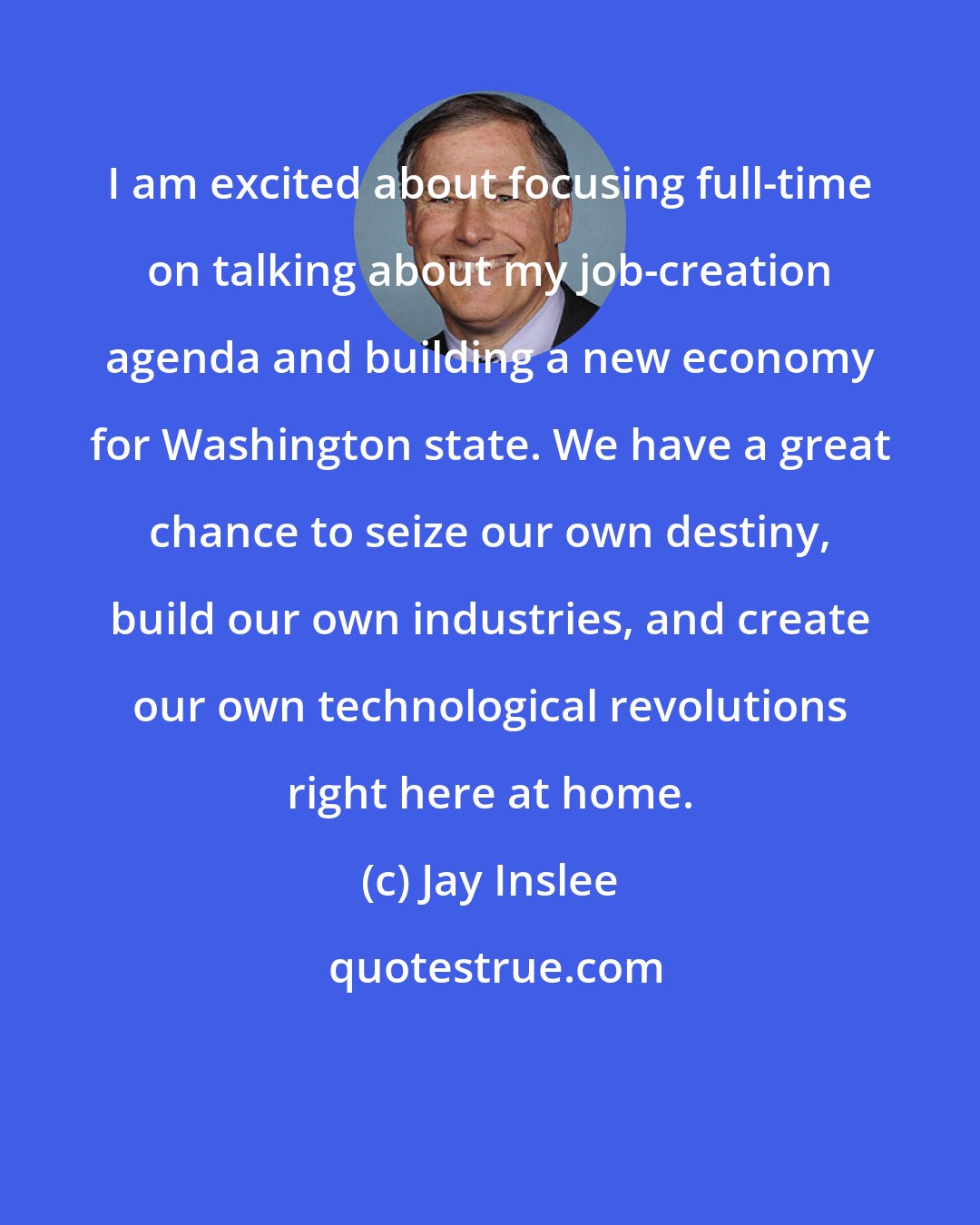 Jay Inslee: I am excited about focusing full-time on talking about my job-creation agenda and building a new economy for Washington state. We have a great chance to seize our own destiny, build our own industries, and create our own technological revolutions right here at home.