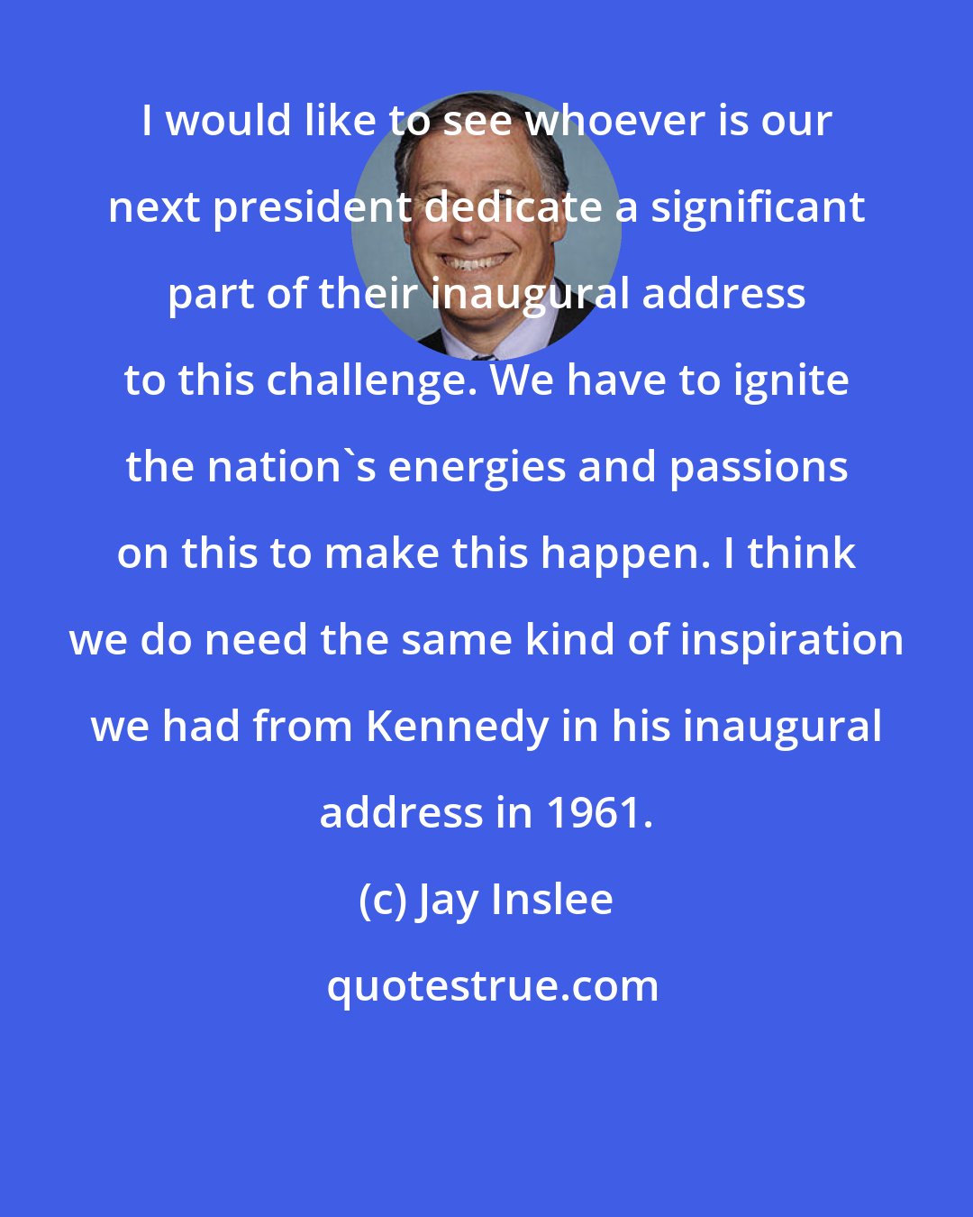 Jay Inslee: I would like to see whoever is our next president dedicate a significant part of their inaugural address to this challenge. We have to ignite the nation's energies and passions on this to make this happen. I think we do need the same kind of inspiration we had from Kennedy in his inaugural address in 1961.