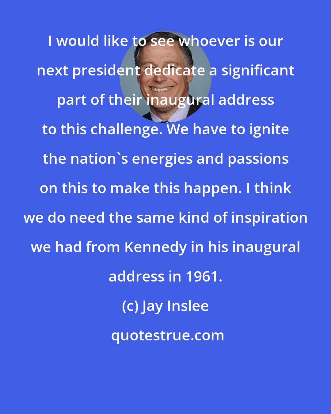 Jay Inslee: I would like to see whoever is our next president dedicate a significant part of their inaugural address to this challenge. We have to ignite the nation's energies and passions on this to make this happen. I think we do need the same kind of inspiration we had from Kennedy in his inaugural address in 1961.