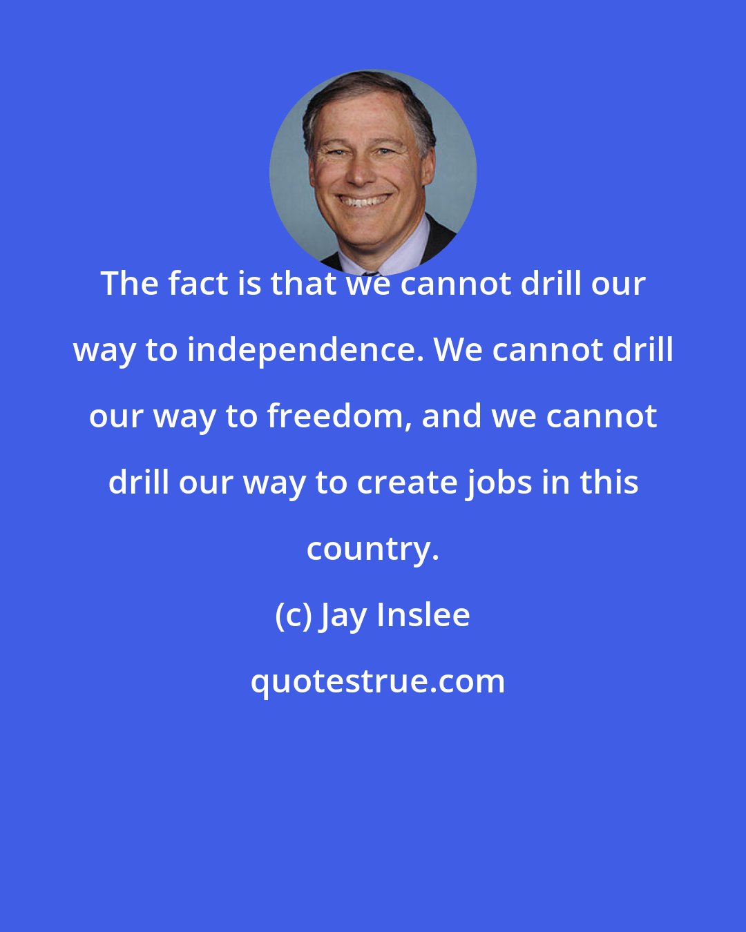 Jay Inslee: The fact is that we cannot drill our way to independence. We cannot drill our way to freedom, and we cannot drill our way to create jobs in this country.