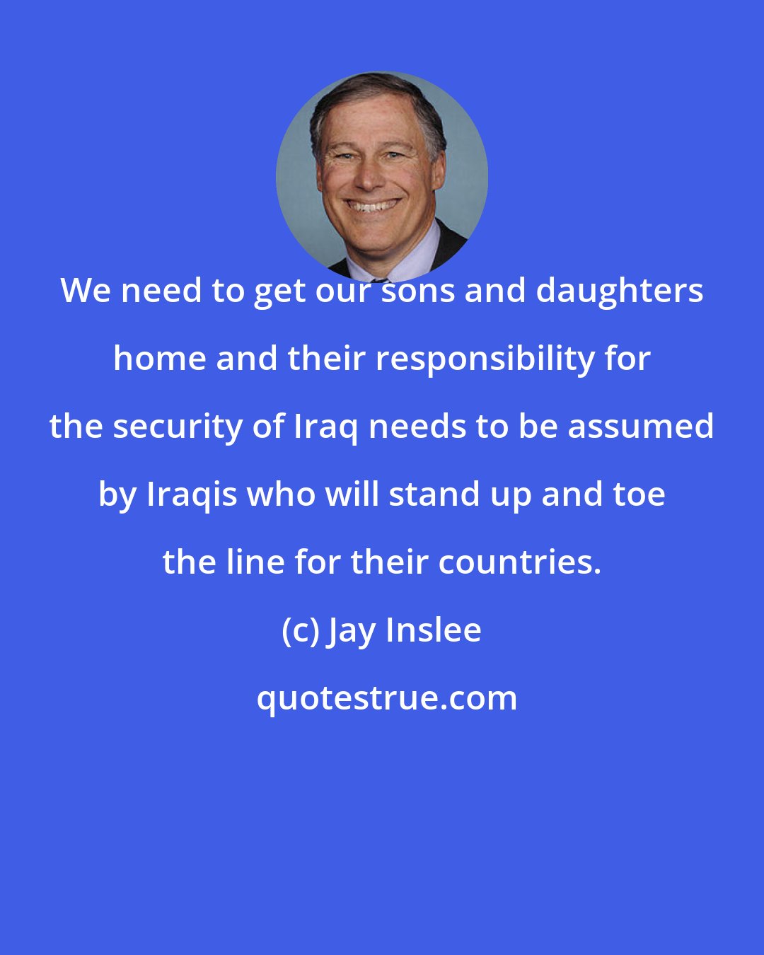 Jay Inslee: We need to get our sons and daughters home and their responsibility for the security of Iraq needs to be assumed by Iraqis who will stand up and toe the line for their countries.