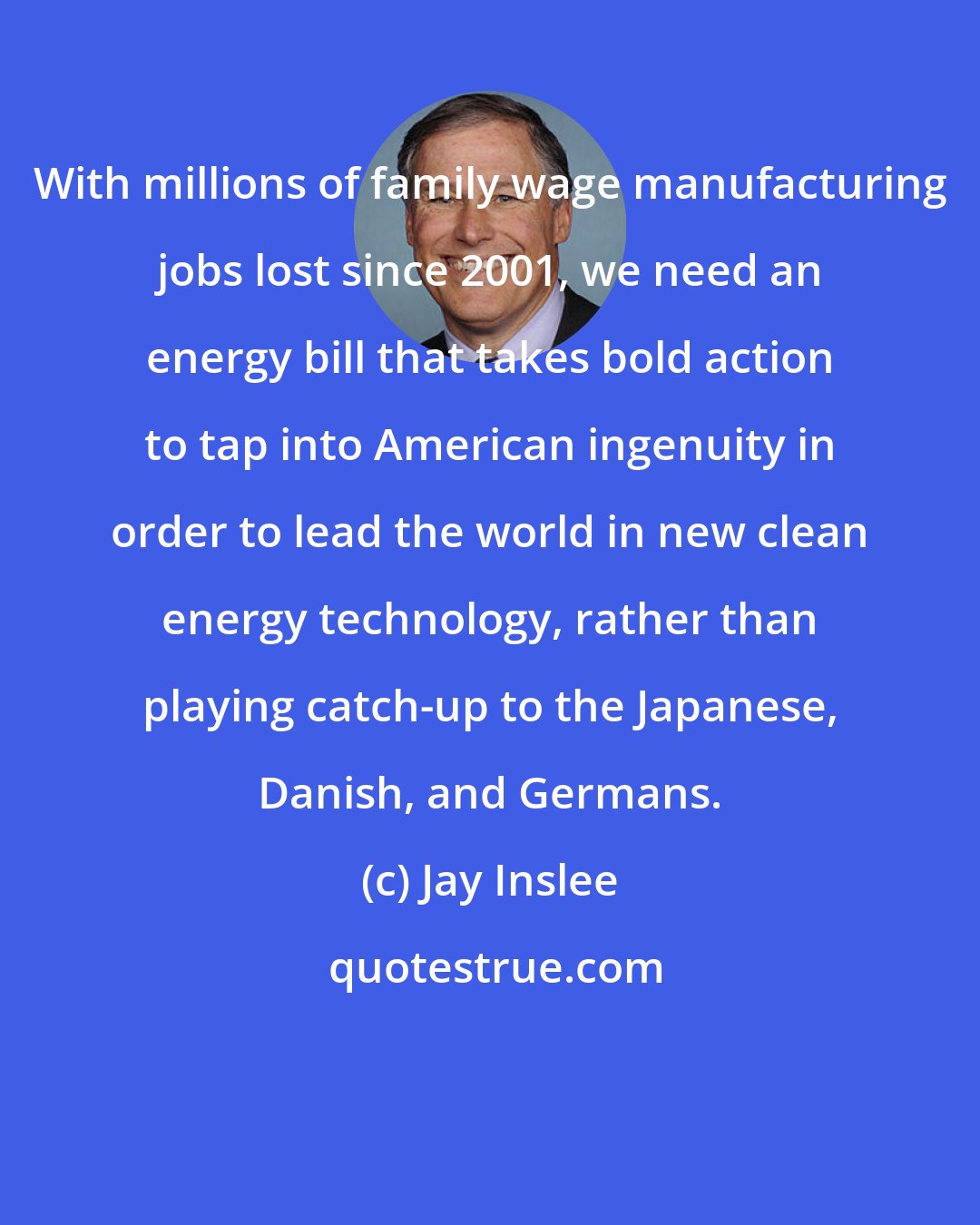 Jay Inslee: With millions of family wage manufacturing jobs lost since 2001, we need an energy bill that takes bold action to tap into American ingenuity in order to lead the world in new clean energy technology, rather than playing catch-up to the Japanese, Danish, and Germans.