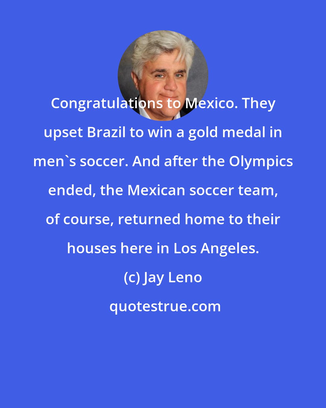 Jay Leno: Congratulations to Mexico. They upset Brazil to win a gold medal in men's soccer. And after the Olympics ended, the Mexican soccer team, of course, returned home to their houses here in Los Angeles.