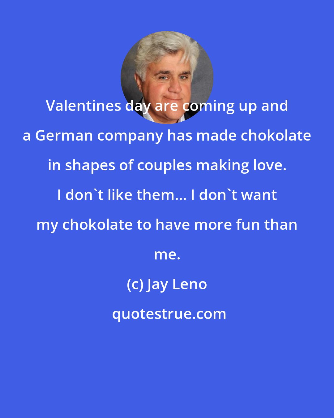 Jay Leno: Valentines day are coming up and a German company has made chokolate in shapes of couples making love. I don't like them... I don't want my chokolate to have more fun than me.
