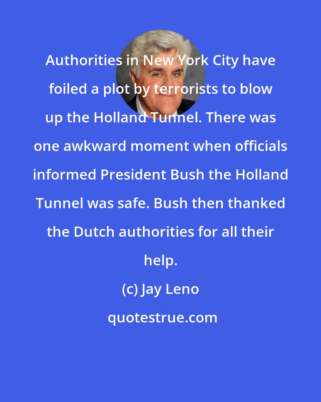 Jay Leno: Authorities in New York City have foiled a plot by terrorists to blow up the Holland Tunnel. There was one awkward moment when officials informed President Bush the Holland Tunnel was safe. Bush then thanked the Dutch authorities for all their help.
