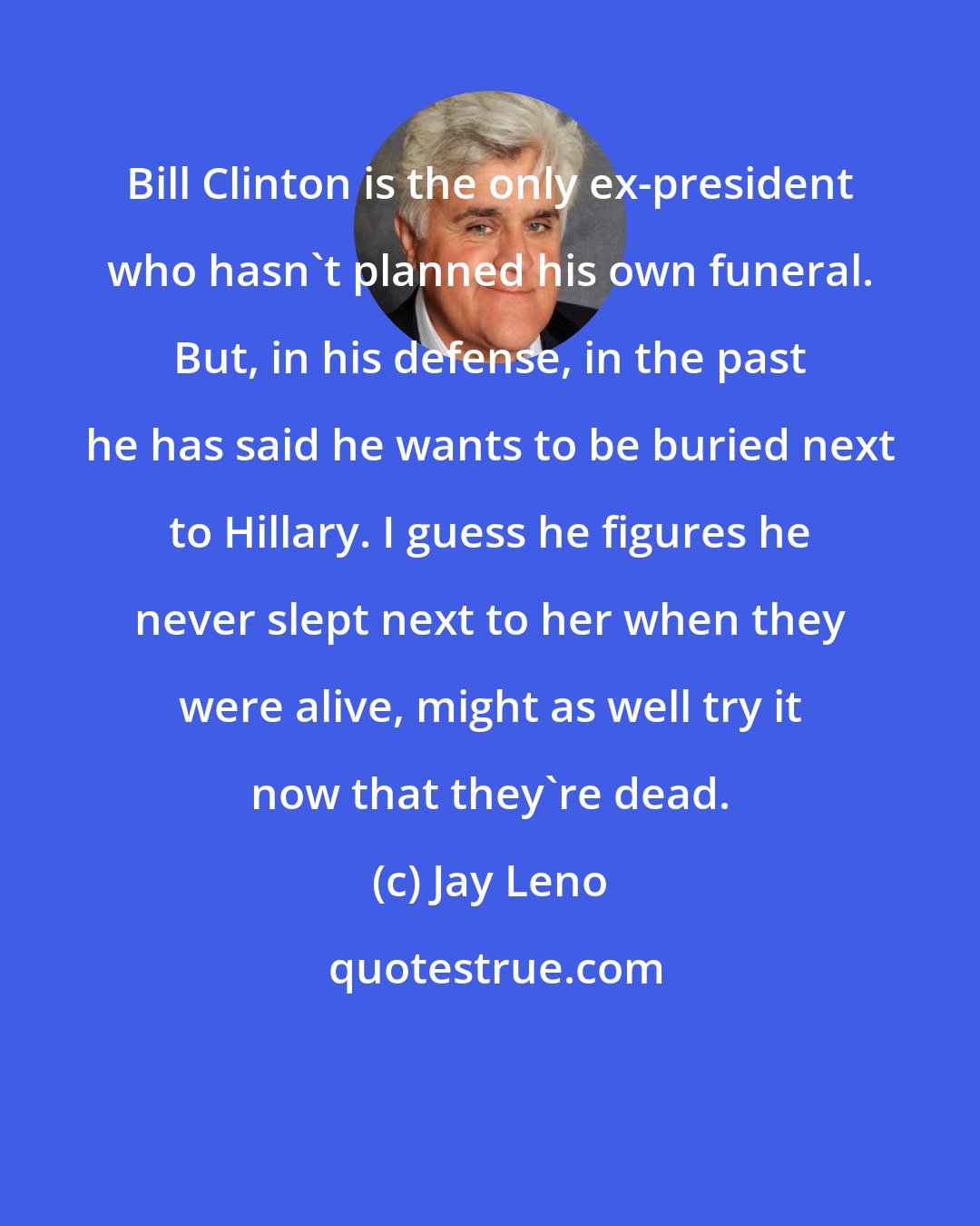 Jay Leno: Bill Clinton is the only ex-president who hasn't planned his own funeral. But, in his defense, in the past he has said he wants to be buried next to Hillary. I guess he figures he never slept next to her when they were alive, might as well try it now that they're dead.