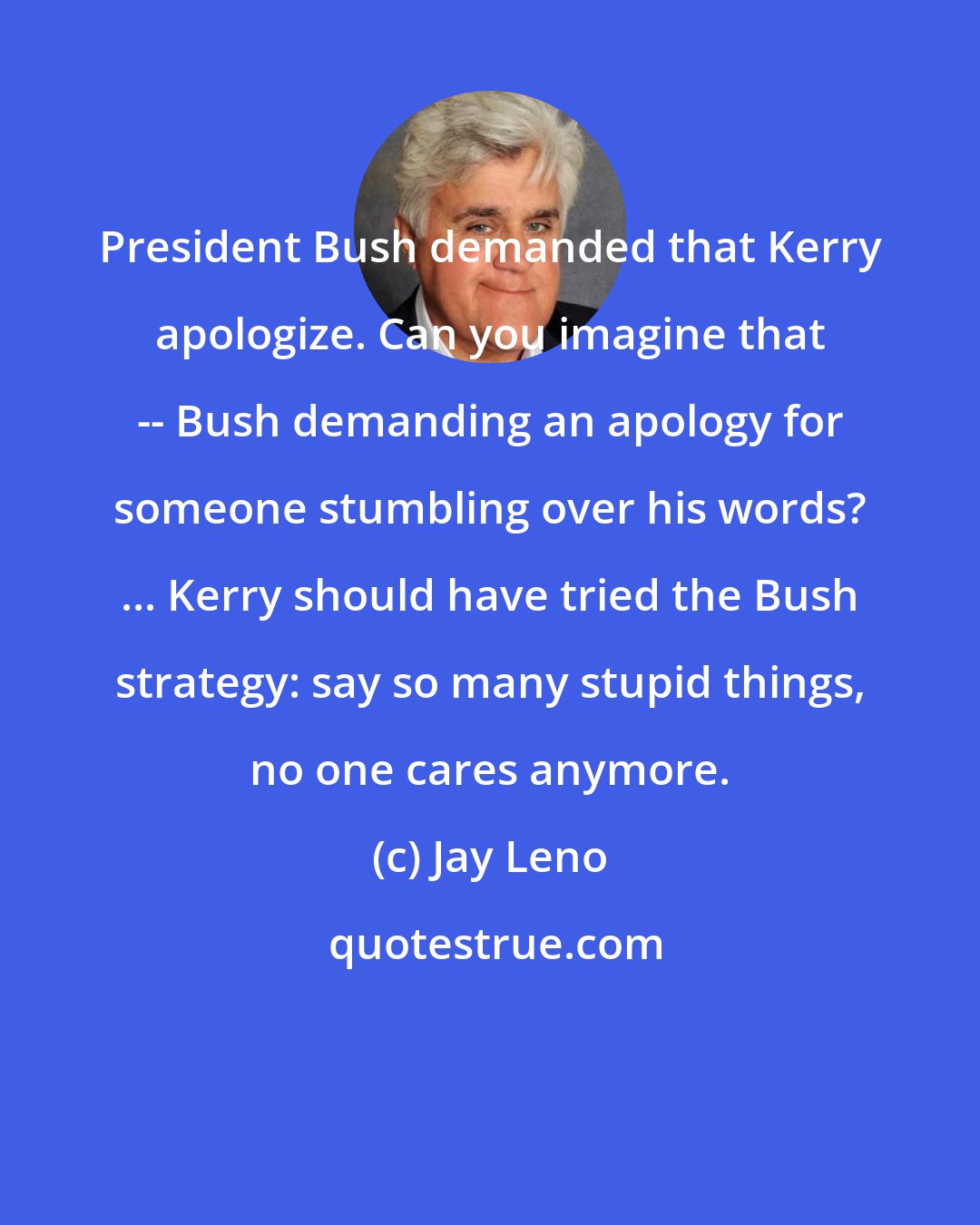 Jay Leno: President Bush demanded that Kerry apologize. Can you imagine that -- Bush demanding an apology for someone stumbling over his words? ... Kerry should have tried the Bush strategy: say so many stupid things, no one cares anymore.