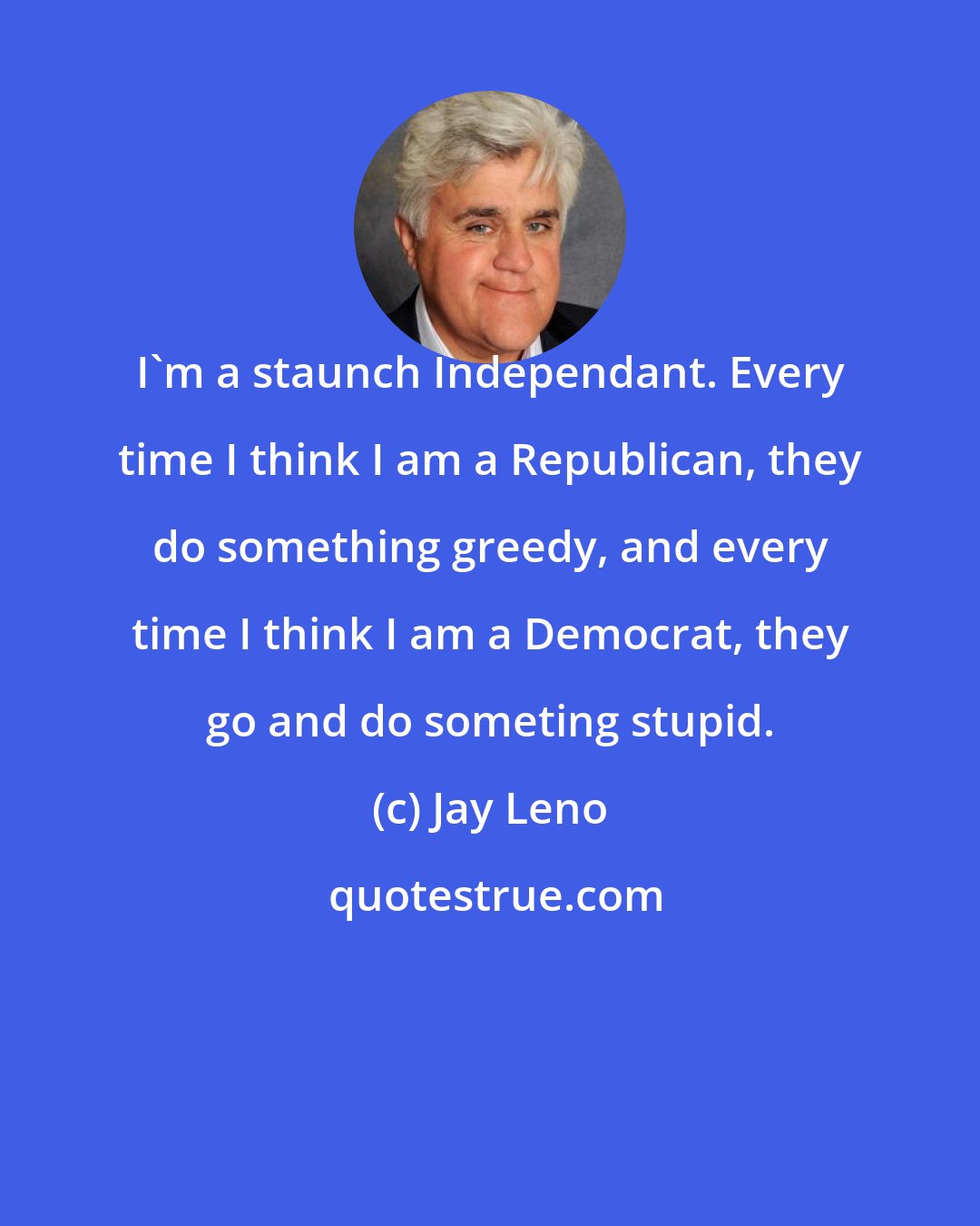 Jay Leno: I'm a staunch Independant. Every time I think I am a Republican, they do something greedy, and every time I think I am a Democrat, they go and do someting stupid.