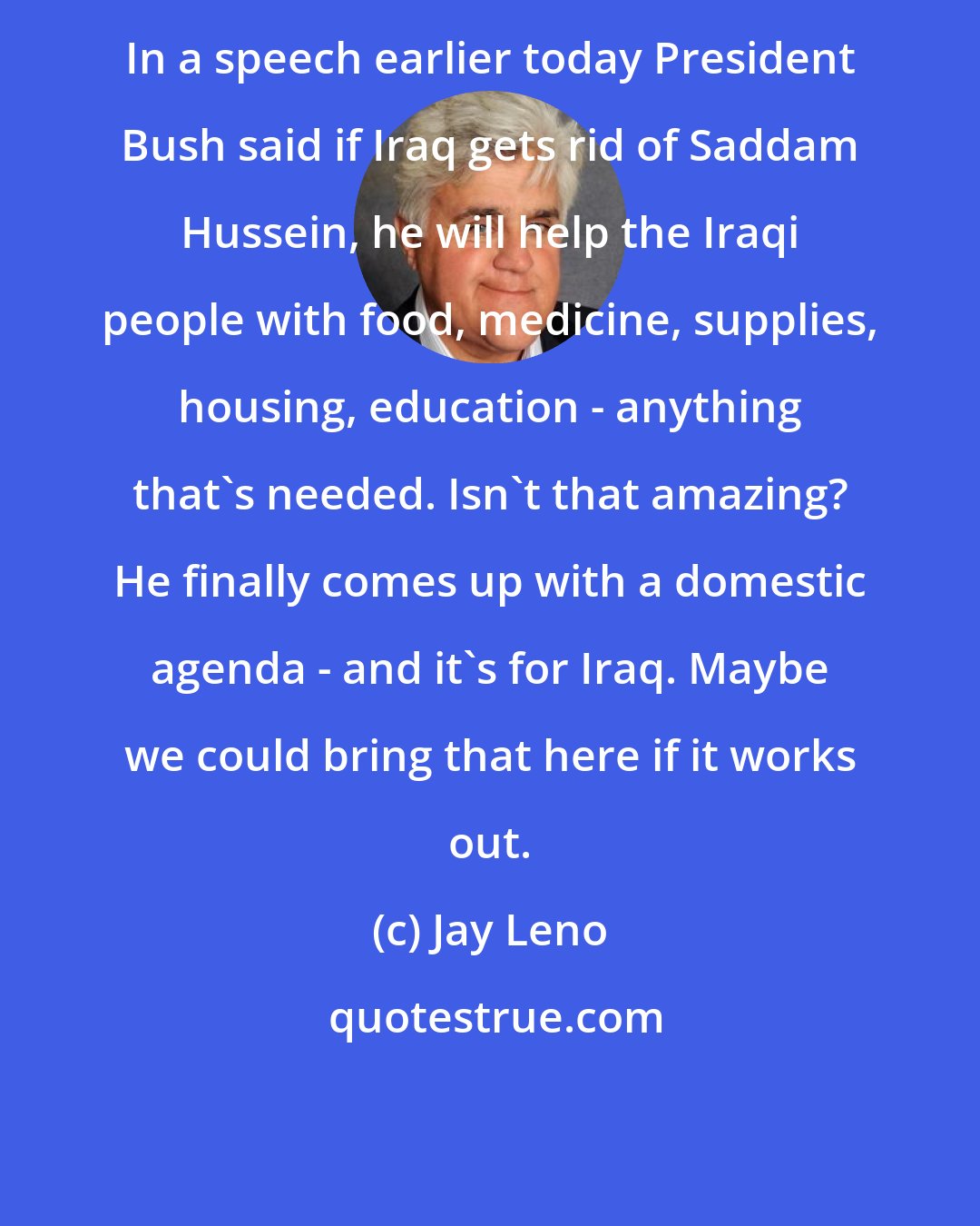 Jay Leno: In a speech earlier today President Bush said if Iraq gets rid of Saddam Hussein, he will help the Iraqi people with food, medicine, supplies, housing, education - anything that's needed. Isn't that amazing? He finally comes up with a domestic agenda - and it's for Iraq. Maybe we could bring that here if it works out.