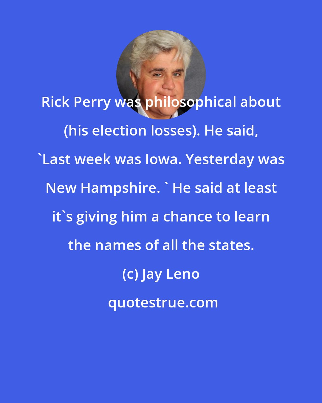 Jay Leno: Rick Perry was philosophical about (his election losses). He said, 'Last week was Iowa. Yesterday was New Hampshire. ' He said at least it's giving him a chance to learn the names of all the states.