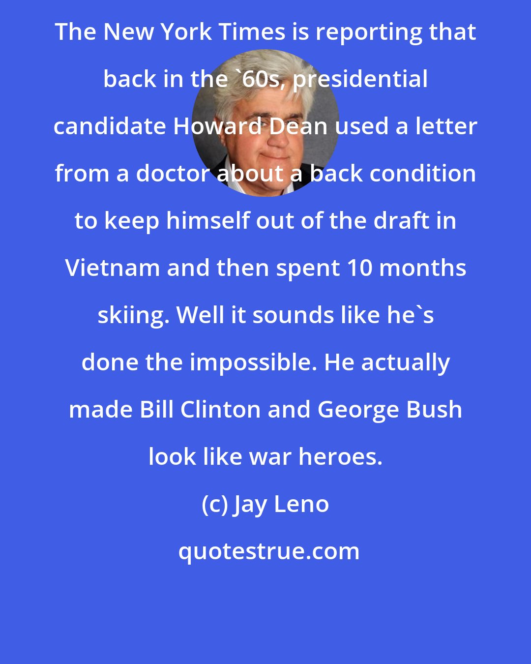 Jay Leno: The New York Times is reporting that back in the '60s, presidential candidate Howard Dean used a letter from a doctor about a back condition to keep himself out of the draft in Vietnam and then spent 10 months skiing. Well it sounds like he's done the impossible. He actually made Bill Clinton and George Bush look like war heroes.