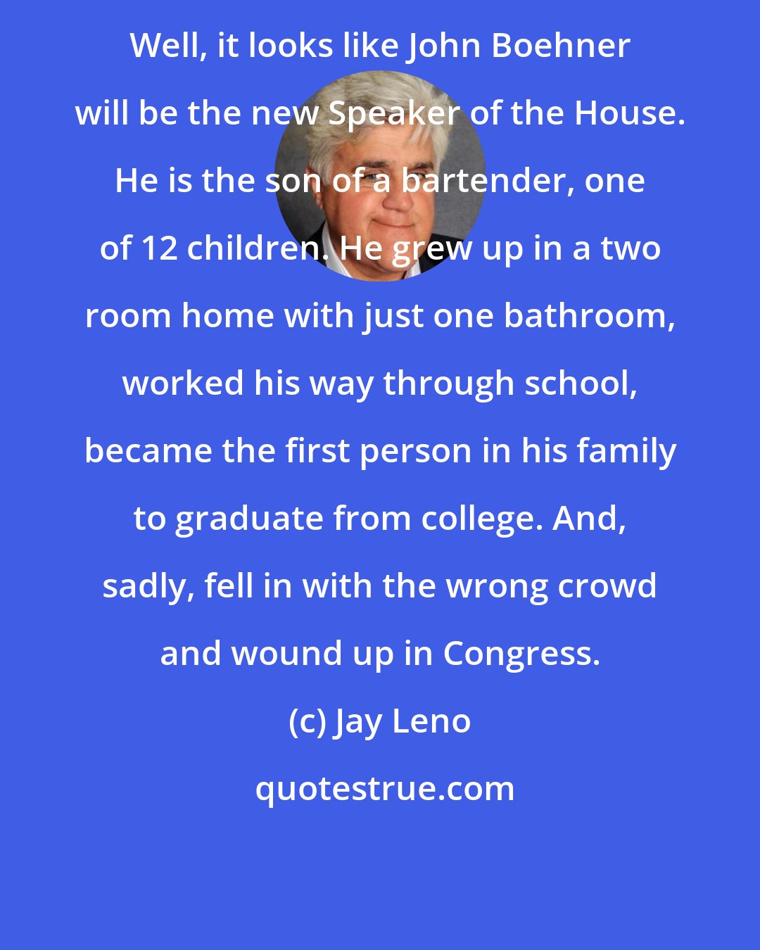 Jay Leno: Well, it looks like John Boehner will be the new Speaker of the House. He is the son of a bartender, one of 12 children. He grew up in a two room home with just one bathroom, worked his way through school, became the first person in his family to graduate from college. And, sadly, fell in with the wrong crowd and wound up in Congress.