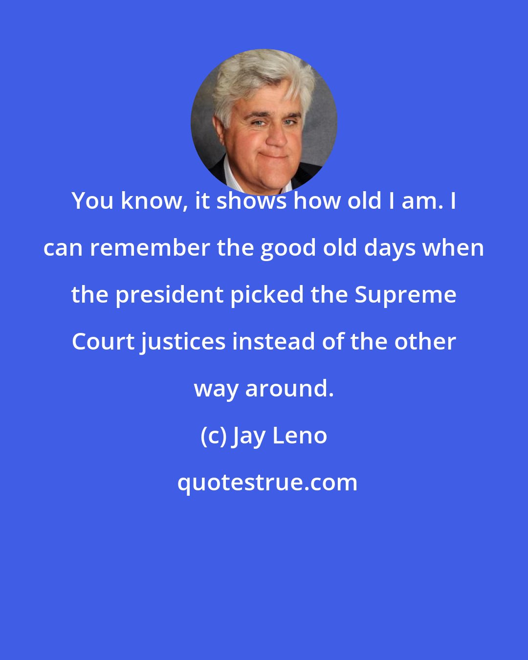 Jay Leno: You know, it shows how old I am. I can remember the good old days when the president picked the Supreme Court justices instead of the other way around.