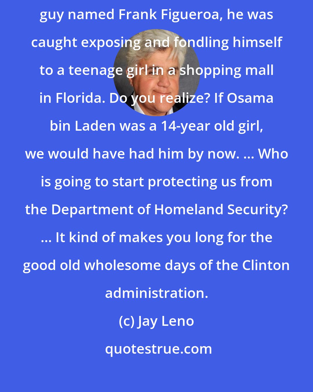 Jay Leno: A second Homeland Security official has been arrested, a 49-year-old guy named Frank Figueroa, he was caught exposing and fondling himself to a teenage girl in a shopping mall in Florida. Do you realize? If Osama bin Laden was a 14-year old girl, we would have had him by now. ... Who is going to start protecting us from the Department of Homeland Security? ... It kind of makes you long for the good old wholesome days of the Clinton administration.