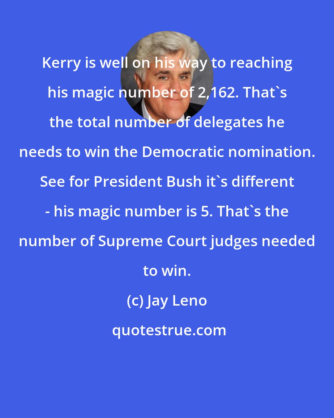 Jay Leno: Kerry is well on his way to reaching his magic number of 2,162. That's the total number of delegates he needs to win the Democratic nomination. See for President Bush it's different - his magic number is 5. That's the number of Supreme Court judges needed to win.