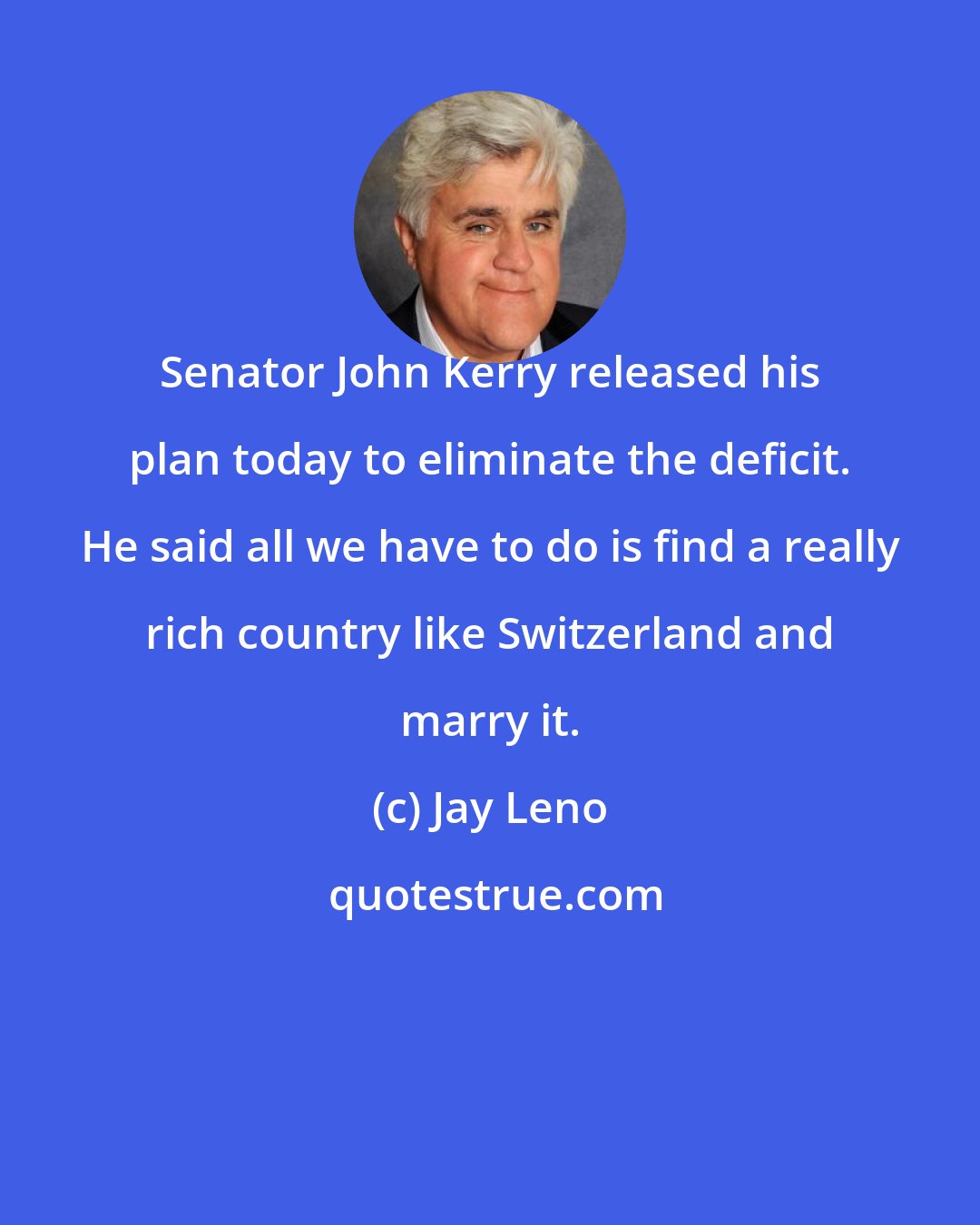 Jay Leno: Senator John Kerry released his plan today to eliminate the deficit. He said all we have to do is find a really rich country like Switzerland and marry it.